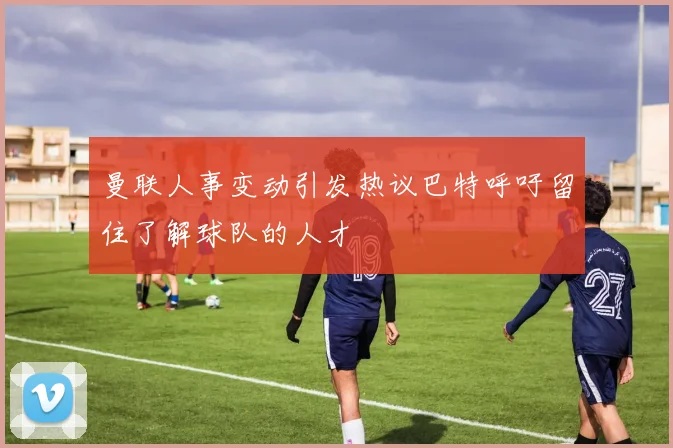 曼联人事变动引发热议巴特呼吁留住了解球队的人才