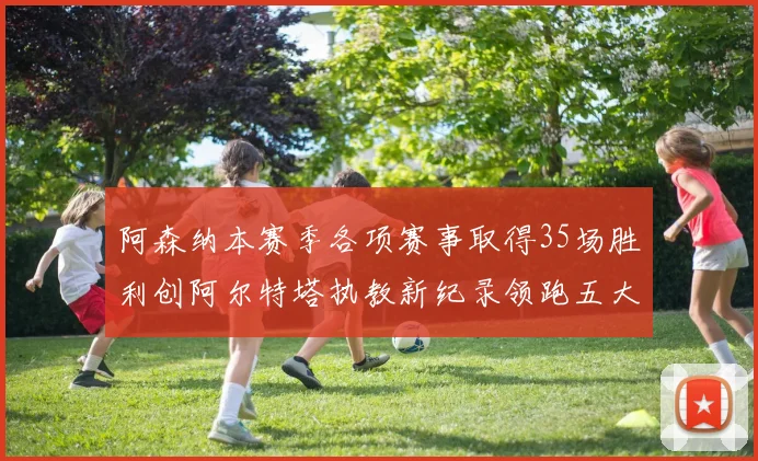 阿森纳本赛季各项赛事取得35场胜利创阿尔特塔执教新纪录领跑五大联赛