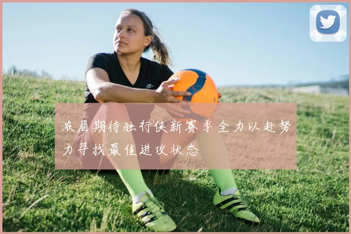 浓眉期待独行侠新赛季全力以赴努力寻找最佳进攻状态