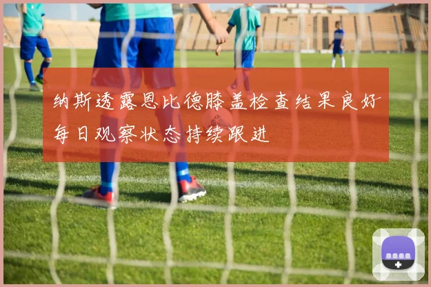 纳斯透露恩比德膝盖检查结果良好每日观察状态持续跟进