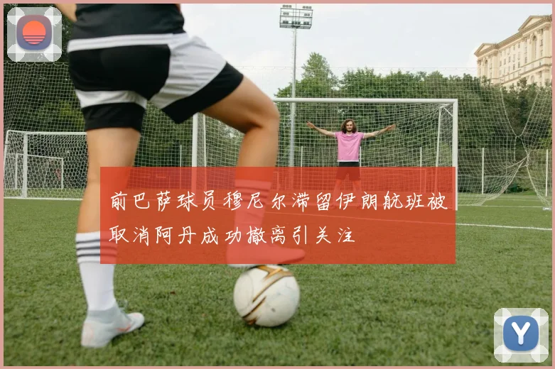 前巴萨球员穆尼尔滞留伊朗航班被取消阿丹成功撤离引关注