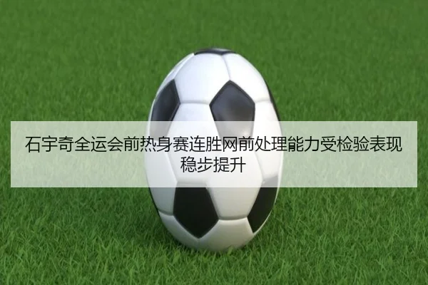 石宇奇全运会前热身赛连胜网前处理能力受检验表现稳步提升